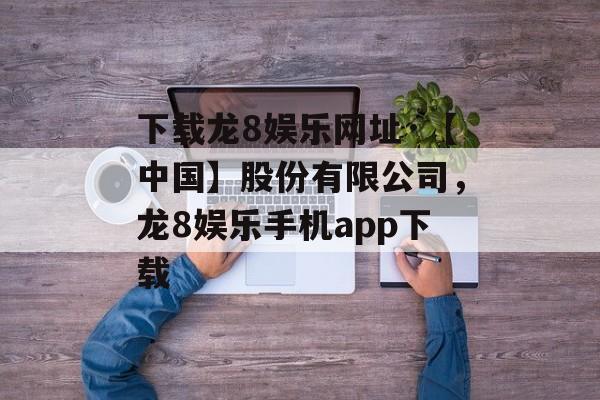 下载龙8娱乐网址·【中国】股份有限公司，龙8娱乐手机app下载