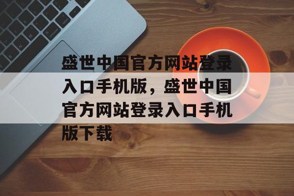 盛世中国官方网站登录入口手机版，盛世中国官方网站登录入口手机版下载