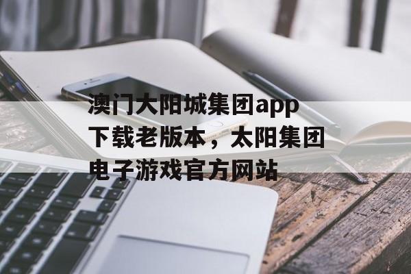 澳门大阳城集团app下载老版本，太阳集团电子游戏官方网站